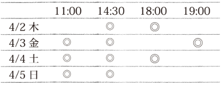 タイムテーブル 4/2(木)14:30、18:00。4/3(金)11:00、14:30、19:00。4/4(土)11:00、14:30、18:00。4/5(日)11:00、14:30